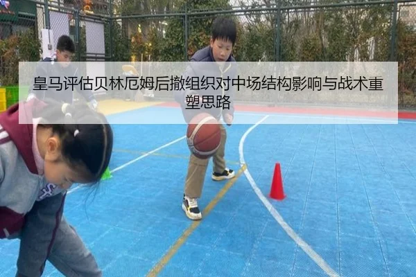 皇马评估贝林厄姆后撤组织对中场结构影响与战术重塑思路
